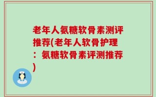 老年人氨糖软骨素测评推荐(老年人软骨护理：氨糖软骨素评测推荐)