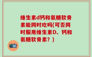 维生素d钙和氨糖软骨素能同时吃吗(可否同时服用维生素D、钙和氨糖软骨素？)