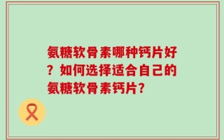 氨糖软骨素哪种钙片好？如何选择适合自己的氨糖软骨素钙片？