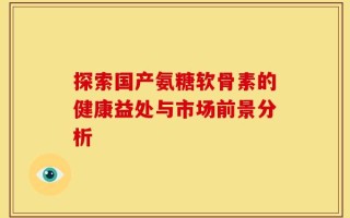 探索国产氨糖软骨素的健康益处与市场前景分析