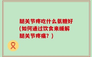 腿关节疼吃什么氨糖好(如何通过饮食来缓解腿关节疼痛？)