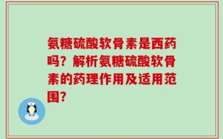 氨糖硫酸软骨素是西药吗？解析氨糖硫酸软骨素的药理作用及适用范围？