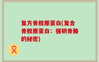 复方骨胶原蛋白(复合骨胶原蛋白：强韧骨骼的秘密)