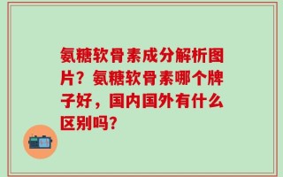 氨糖软骨素成分解析图片？氨糖软骨素哪个牌子好，国内国外有什么区别吗？