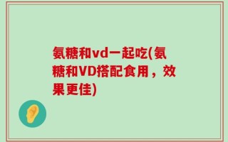 氨糖和vd一起吃(氨糖和VD搭配食用，效果更佳)