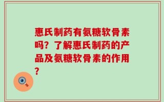 惠氏制药有氨糖软骨素吗？了解惠氏制药的产品及氨糖软骨素的作用？