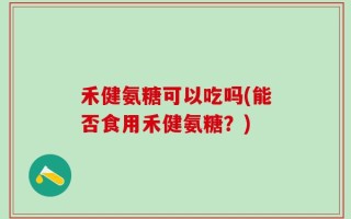 禾健氨糖可以吃吗(能否食用禾健氨糖？)