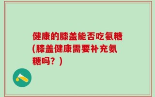 健康的膝盖能否吃氨糖(膝盖健康需要补充氨糖吗？)