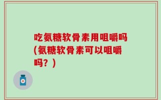 吃氨糖软骨素用咀嚼吗(氨糖软骨素可以咀嚼吗？)