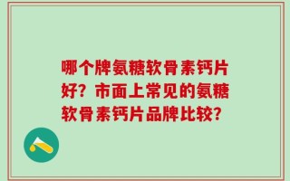 哪个牌氨糖软骨素钙片好？市面上常见的氨糖软骨素钙片品牌比较？