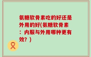 氨糖软骨素吃的好还是外用的好(氨糖软骨素：内服与外用哪种更有效？)