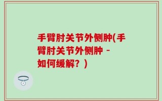 手臂肘关节外侧肿(手臂肘关节外侧肿 - 如何缓解？)