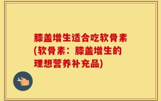 膝盖增生适合吃软骨素(软骨素：膝盖增生的理想营养补充品)