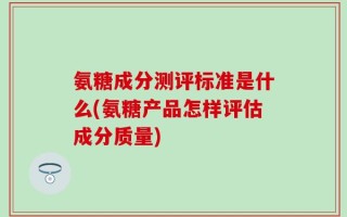 氨糖成分测评标准是什么(氨糖产品怎样评估成分质量)