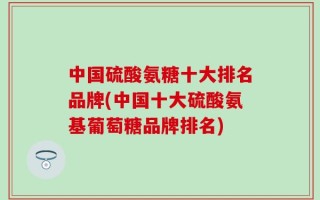 中国硫酸氨糖十大排名品牌(中国十大硫酸氨基葡萄糖品牌排名)