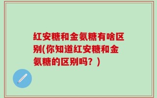 红安糖和金氨糖有啥区别(你知道红安糖和金氨糖的区别吗？)