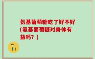 氨基葡萄糖吃了好不好(氨基葡萄糖对身体有益吗？)