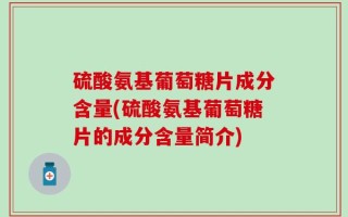 硫酸氨基葡萄糖片成分含量(硫酸氨基葡萄糖片的成分含量简介)