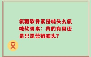 氨糖软骨素是噱头么氨糖软骨素：真的有用还是只是营销噱头？