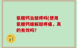 氨糖钙治腿疼吗(使用氨糖钙缓解腿疼痛，真的有效吗？