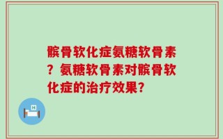 髌骨软化症氨糖软骨素？氨糖软骨素对髌骨软化症的治疗效果？