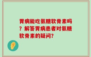 胃病能吃氨糖软骨素吗？解答胃病患者对氨糖软骨素的疑问？