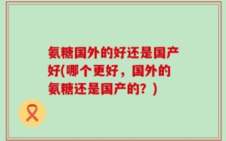 氨糖国外的好还是国产好(哪个更好，国外的氨糖还是国产的？)