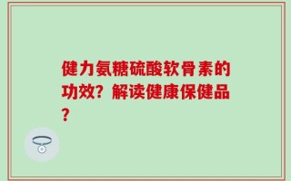健力氨糖硫酸软骨素的功效？解读健康保健品？