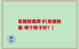 氨糖胶囊牌子(氨糖胶囊-哪个牌子好？)