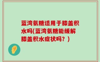 蓝湾氨糖适用于膝盖积水吗(蓝湾氨糖能缓解膝盖积水症状吗？)