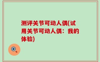 测评关节可动人偶(试用关节可动人偶：我的体验)