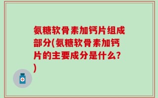 氨糖软骨素加钙片组成部分(氨糖软骨素加钙片的主要成分是什么？)