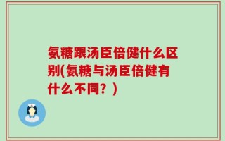 氨糖跟汤臣倍健什么区别(氨糖与汤臣倍健有什么不同？)
