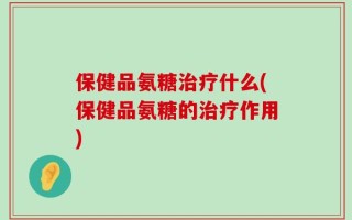保健品氨糖治疗什么(保健品氨糖的治疗作用)