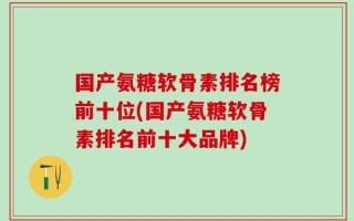 国产氨糖软骨素排名榜前十位(国产氨糖软骨素排名前十大品牌)