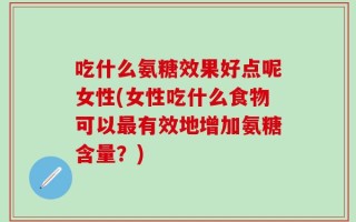 吃什么氨糖效果好点呢女性(女性吃什么食物可以最有效地增加氨糖含量？)