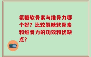 氨糖软骨素与维骨力哪个好？比较氨糖软骨素和维骨力的功效和优缺点？