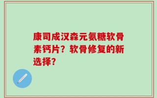 康司成汉森元氨糖软骨素钙片？软骨修复的新选择？