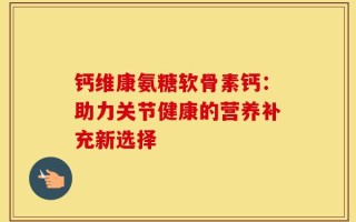 钙维康氨糖软骨素钙：助力关节健康的营养补充新选择