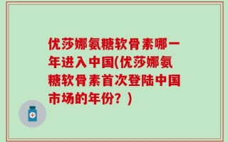 优莎娜氨糖软骨素哪一年进入中国(优莎娜氨糖软骨素首次登陆中国市场的年份？)