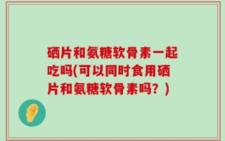 硒片和氨糖软骨素一起吃吗(可以同时食用硒片和氨糖软骨素吗？)