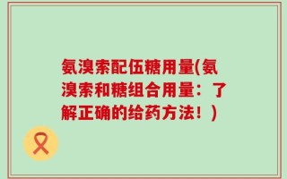 氨溴索配伍糖用量(氨溴索和糖组合用量：了解正确的给药方法！)