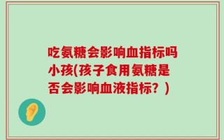 吃氨糖会影响血指标吗小孩(孩子食用氨糖是否会影响血液指标？)