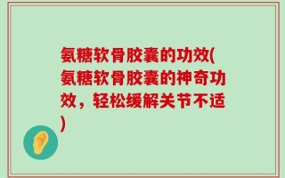 氨糖软骨胶囊的功效(氨糖软骨胶囊的神奇功效，轻松缓解关节不适)