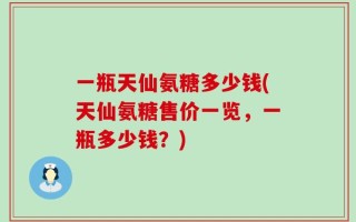 一瓶天仙氨糖多少钱(天仙氨糖售价一览，一瓶多少钱？)