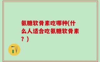 氨糖软骨素吃哪种(什么人适合吃氨糖软骨素？)