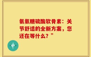 氨氨糖硫酸软骨素：关节舒适的全新方案，您还在等什么？”