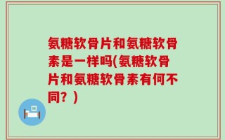 氨糖软骨片和氨糖软骨素是一样吗(氨糖软骨片和氨糖软骨素有何不同？)