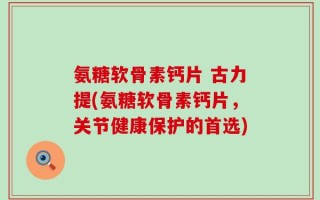 氨糖软骨素钙片 古力提(氨糖软骨素钙片，关节健康保护的首选)