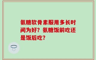 氨糖软骨素服用多长时间为好？氨糖饭前吃还是饭后吃？